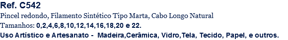 Ref. C542
Pincel redondo, Filamento Sintético Tipo Marta, Cabo Longo Natural
Tamanhos: 0,2,4,6,8,10,12,14,16,18,20 e 22.
Uso Artístico e Artesanato - Madeira,Cerâmica, Vidro,Tela, Tecido, Papel, e outros.