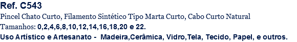 Ref. C543
Pincel Chato Curto, Filamento Sintético Tipo Marta Curto, Cabo Curto Natural
Tamanhos: 0,2,4,6,8,10,12,14,16,18,20 e 22.
Uso Artístico e Artesanato - Madeira,Cerâmica, Vidro,Tela, Tecido, Papel, e outros.