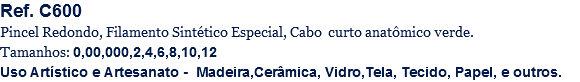 Ref. C600
Pincel Redondo, Filamento Sintético Especial, Cabo curto anatômico verde.
Tamanhos: 0,00,000,2,4,6,8,10,12
Uso Artístico e Artesanato - Madeira,Cerâmica, Vidro,Tela, Tecido, Papel, e outros.