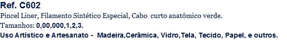 Ref. C602
Pincel Liner, Filamento Sintético Especial, Cabo curto anatômico verde.
Tamanhos: 0,00,000,1,2,3.
Uso Artístico e Artesanato - Madeira,Cerâmica, Vidro,Tela, Tecido, Papel, e outros.