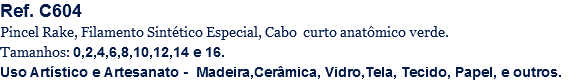 Ref. C604
Pincel Rake, Filamento Sintético Especial, Cabo curto anatômico verde.
Tamanhos: 0,2,4,6,8,10,12,14 e 16.
Uso Artístico e Artesanato - Madeira,Cerâmica, Vidro,Tela, Tecido, Papel, e outros.