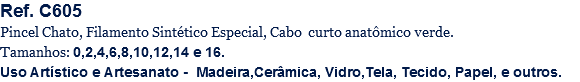 Ref. C605
Pincel Chato, Filamento Sintético Especial, Cabo curto anatômico verde.
Tamanhos: 0,2,4,6,8,10,12,14 e 16.
Uso Artístico e Artesanato - Madeira,Cerâmica, Vidro,Tela, Tecido, Papel, e outros.