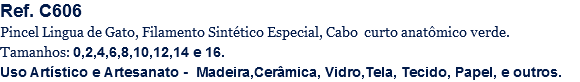 Ref. C606
Pincel Lingua de Gato, Filamento Sintético Especial, Cabo curto anatômico verde.
Tamanhos: 0,2,4,6,8,10,12,14 e 16.
Uso Artístico e Artesanato - Madeira,Cerâmica, Vidro,Tela, Tecido, Papel, e outros.