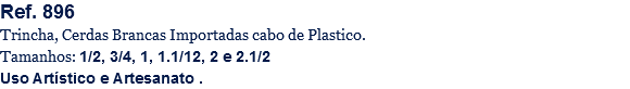 Ref. 896
Trincha, Cerdas Brancas Importadas cabo de Plastico.
Tamanhos: 1/2, 3/4, 1, 1.1/12, 2 e 2.1/2
Uso Artístico e Artesanato .