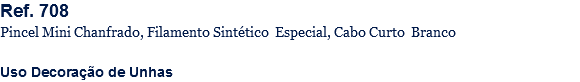 Ref. 708
Pincel Mini Chanfrado, Filamento Sintético Especial, Cabo Curto Branco Uso Decoração de Unhas